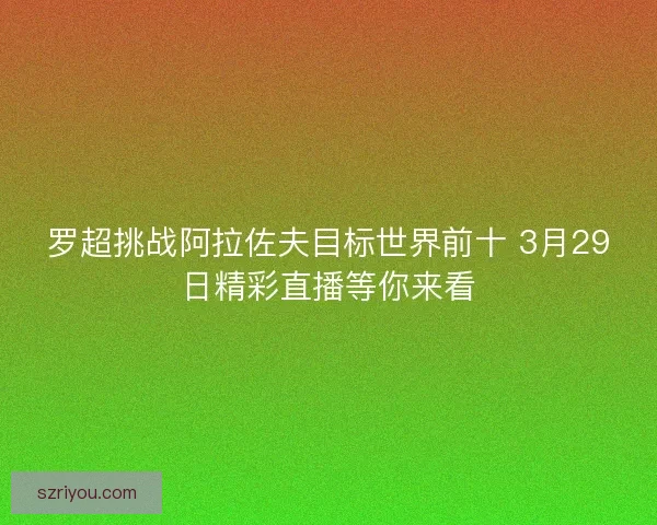 罗超挑战阿拉佐夫目标世界前十 3月29日精彩直播等你来看