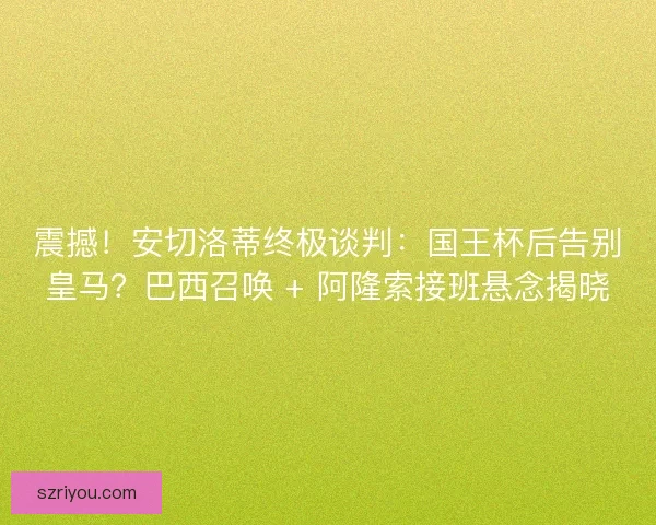 震撼！安切洛蒂终极谈判：国王杯后告别皇马？巴西召唤 + 阿隆索接班悬念揭晓