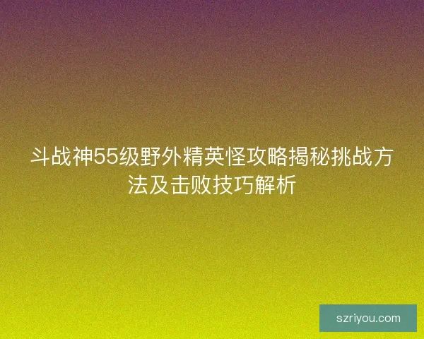 斗战神55级野外精英怪攻略揭秘挑战方法及击败技巧解析