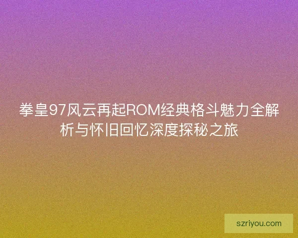 拳皇97风云再起ROM经典格斗魅力全解析与怀旧回忆深度探秘之旅