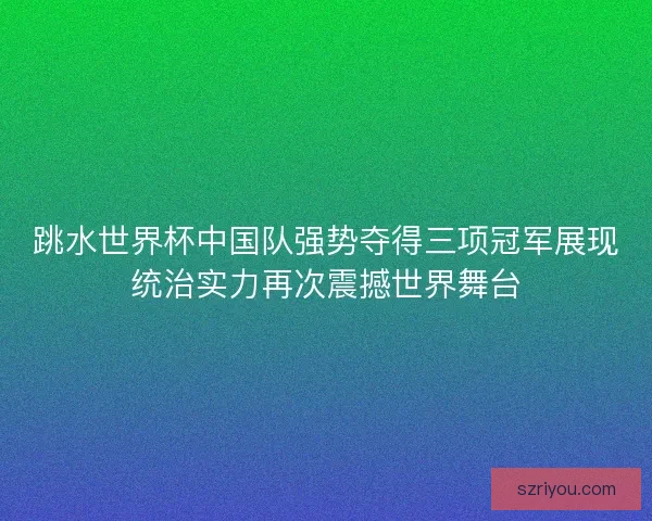 跳水世界杯中国队强势夺得三项冠军展现统治实力再次震撼世界舞台