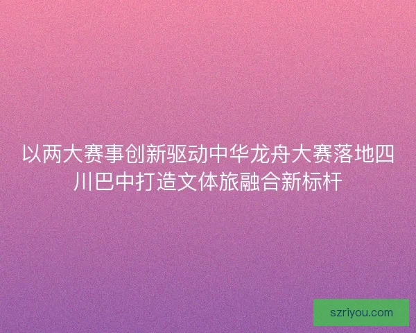 以两大赛事创新驱动中华龙舟大赛落地四川巴中打造文体旅融合新标杆