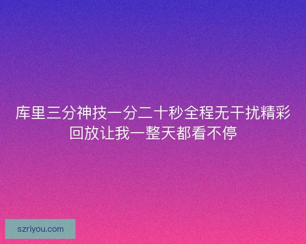 库里三分神技一分二十秒全程无干扰精彩回放让我一整天都看不停