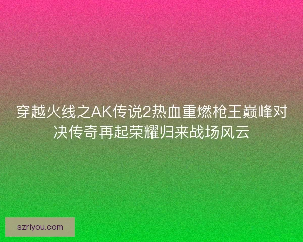 穿越火线之AK传说2热血重燃枪王巅峰对决传奇再起荣耀归来战场风云