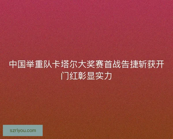 中国举重队卡塔尔大奖赛首战告捷斩获开门红彰显实力