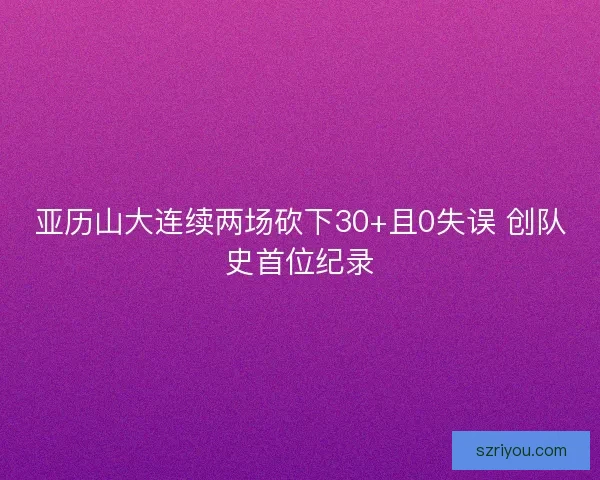 亚历山大连续两场砍下30+且0失误 创队史首位纪录