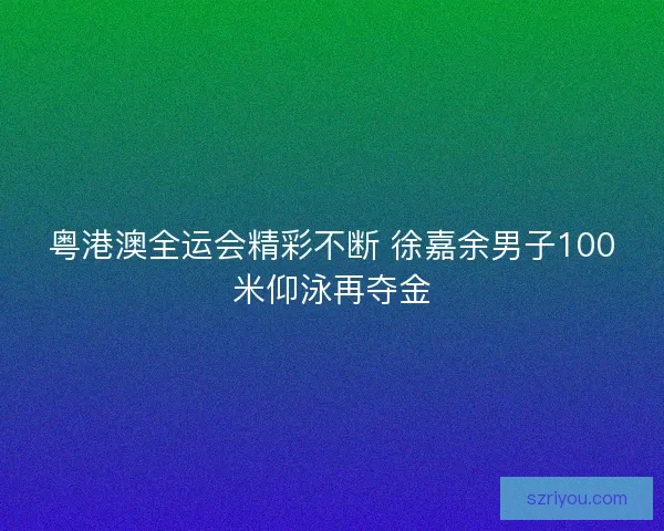 粤港澳全运会精彩不断 徐嘉余男子100米仰泳再夺金