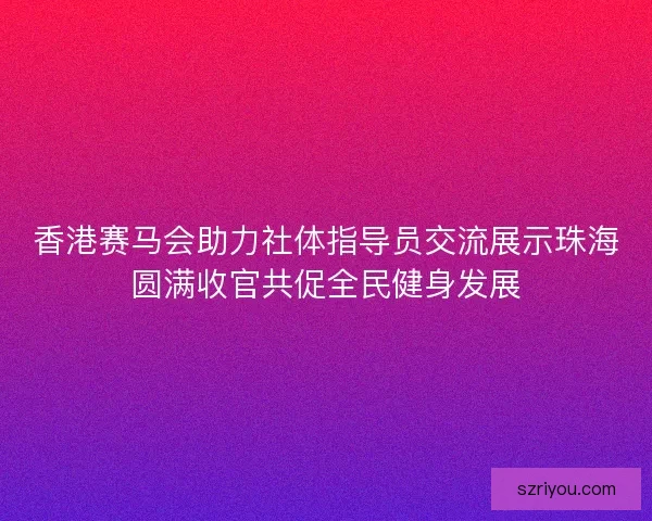 香港赛马会助力社体指导员交流展示珠海圆满收官共促全民健身发展