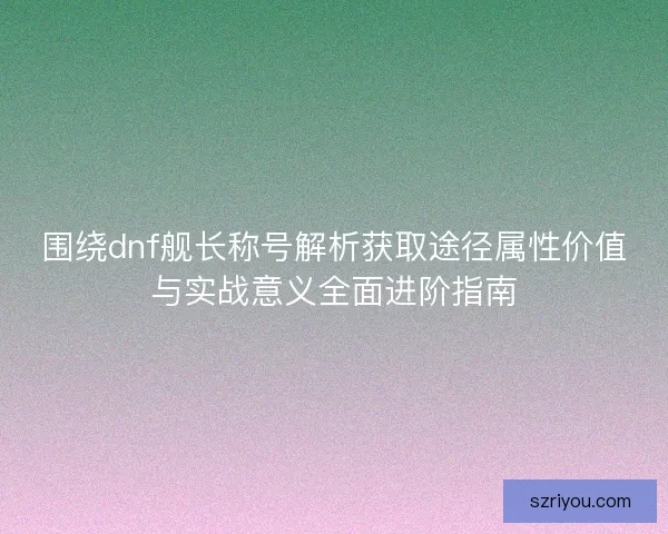 围绕dnf舰长称号解析获取途径属性价值与实战意义全面进阶指南