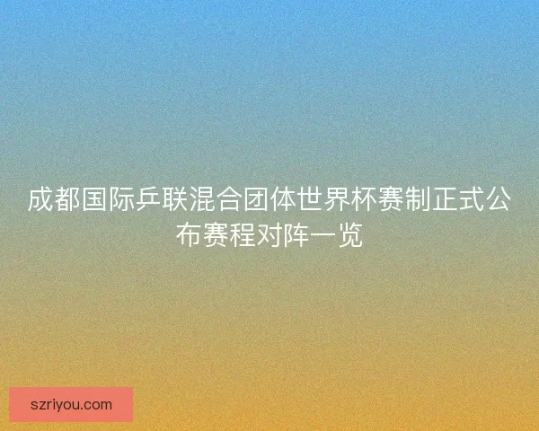 成都国际乒联混合团体世界杯赛制正式公布赛程对阵一览