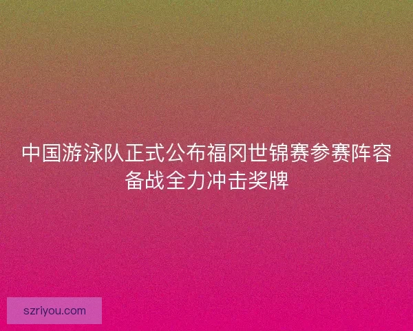 中国游泳队正式公布福冈世锦赛参赛阵容备战全力冲击奖牌