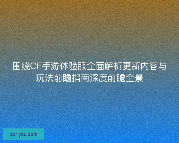 围绕CF手游体验服全面解析更新内容与玩法前瞻指南深度前瞻全景