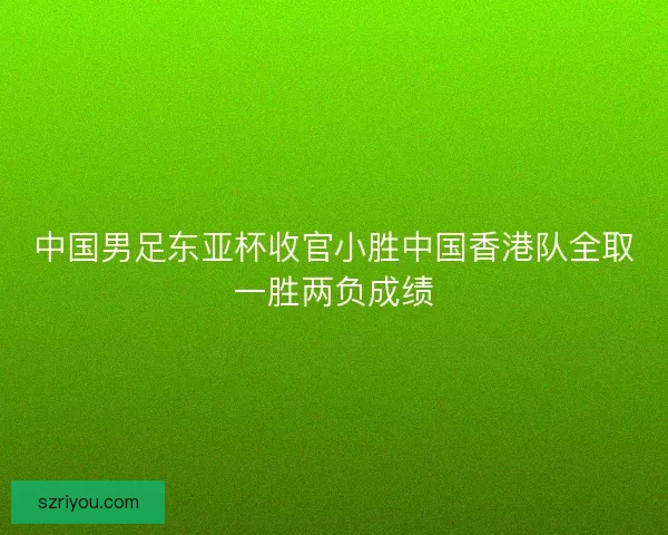 中国男足东亚杯收官小胜中国香港队全取一胜两负成绩 中国男足东亚杯收官小胜中国香港队全取一胜两负成绩