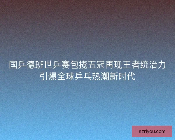 国乒德班世乒赛包揽五冠再现王者统治力引爆全球乒乓热潮新时代
