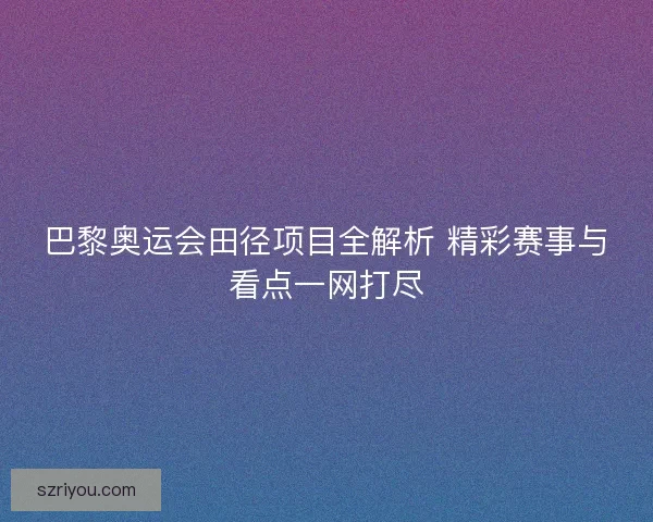 巴黎奥运会田径项目全解析 精彩赛事与看点一网打尽