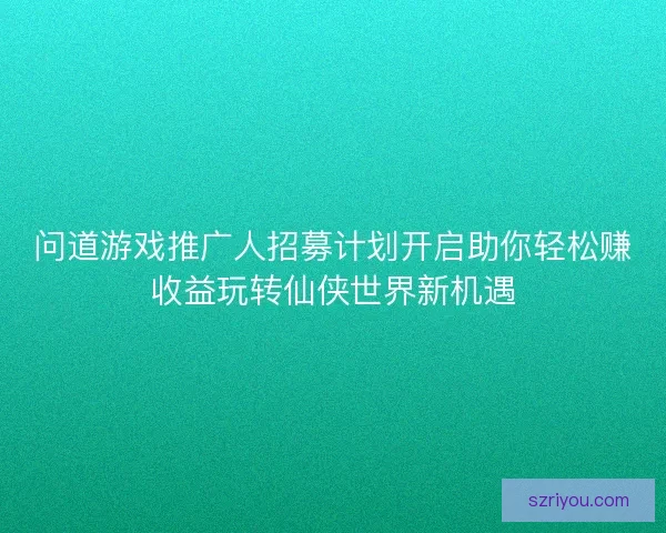 问道游戏推广人招募计划开启助你轻松赚收益玩转仙侠世界新机遇