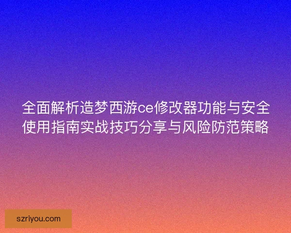 全面解析造梦西游ce修改器功能与安全使用指南实战技巧分享与风险防范策略