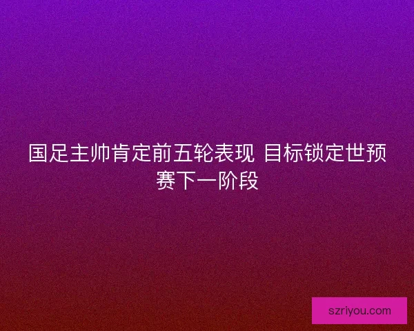 国足主帅肯定前五轮表现 目标锁定世预赛下一阶段