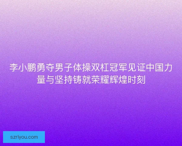李小鹏勇夺男子体操双杠冠军见证中国力量与坚持铸就荣耀辉煌时刻