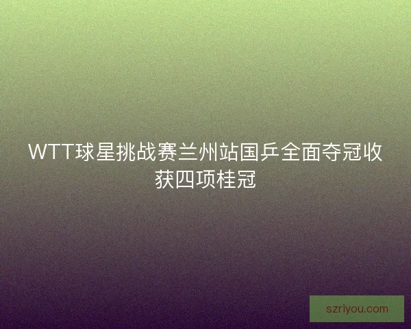 WTT球星挑战赛兰州站国乒全面夺冠收获四项桂冠