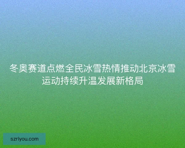 冬奥赛道点燃全民冰雪热情推动北京冰雪运动持续升温发展新格局