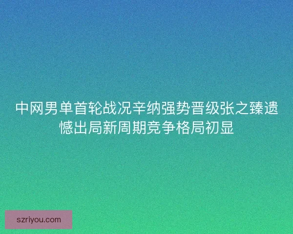中网男单首轮战况辛纳强势晋级张之臻遗憾出局新周期竞争格局初显