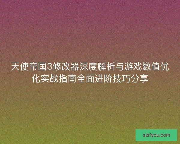 天使帝国3修改器深度解析与游戏数值优化实战指南全面进阶技巧分享