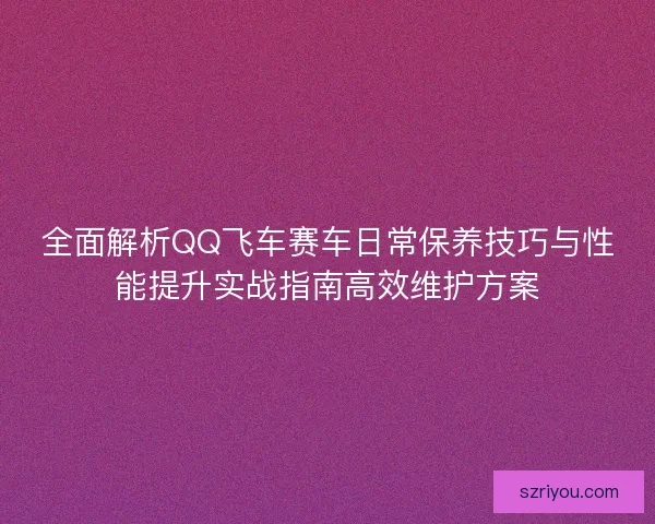 全面解析QQ飞车赛车日常保养技巧与性能提升实战指南高效维护方案