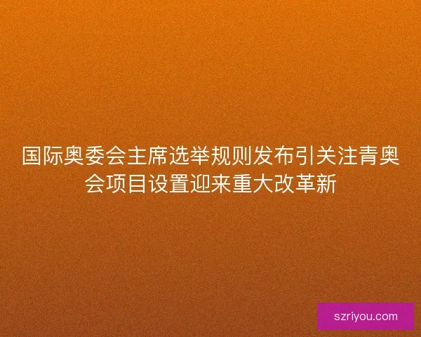 国际奥委会主席选举规则发布引关注青奥会项目设置迎来重大改革新