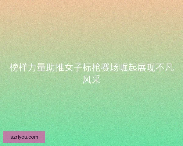 榜样力量助推女子标枪赛场崛起展现不凡风采