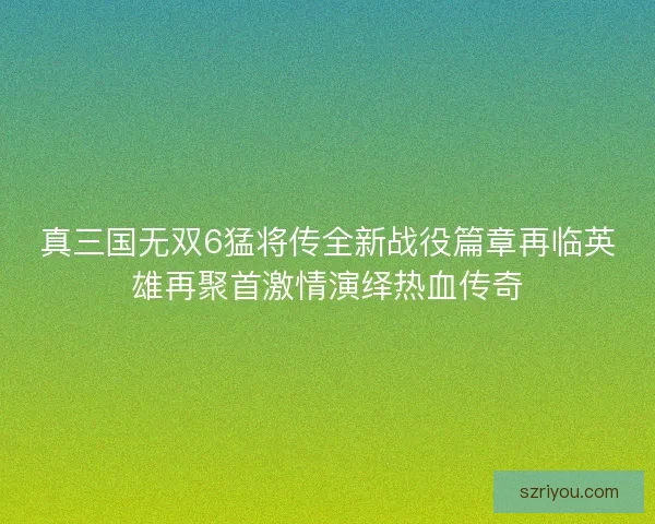 真三国无双6猛将传全新战役篇章再临英雄再聚首激情演绎热血传奇